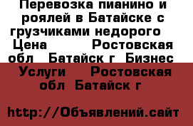 Перевозка пианино и роялей в Батайске с грузчиками недорого. › Цена ­ 300 - Ростовская обл., Батайск г. Бизнес » Услуги   . Ростовская обл.,Батайск г.